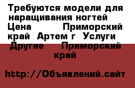 Требуются модели для наращивания ногтей.  › Цена ­ 600 - Приморский край, Артем г. Услуги » Другие   . Приморский край